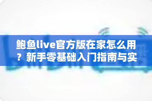 鲍鱼live官方版在家怎么用？新手零基础入门指南与实用技巧全解析