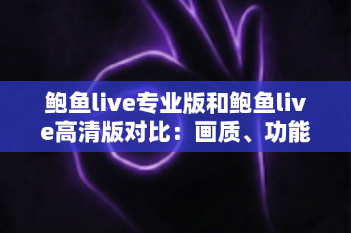 鲍鱼live专业版和鲍鱼live高清版对比：画质、功能、流畅度全维度解析，看完就知道该选哪个版本
