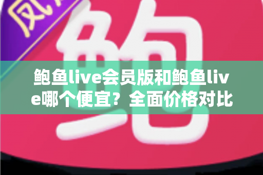 鲍鱼live会员版和鲍鱼live哪个便宜？全面价格对比与最省钱的使用攻略
