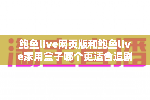 鲍鱼live网页版和鲍鱼live家用盒子哪个更适合追剧？两种追剧方式全维度深度对比指南