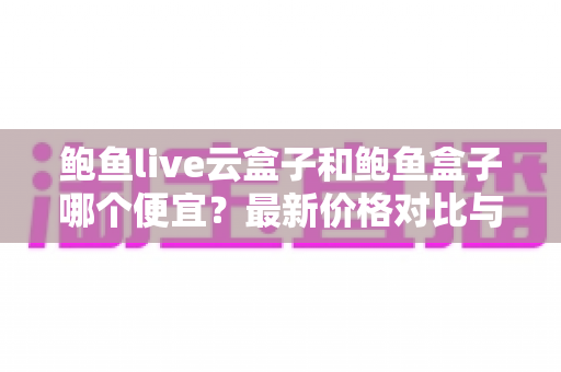 鲍鱼live云盒子和鲍鱼盒子哪个便宜？最新价格对比与选购指南，帮你省钱不踩坑