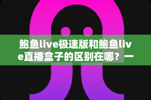 鲍鱼live极速版和鲍鱼live直播盒子的区别在哪?一篇文章讲透两款产品的定位、功能与选择建议 鲍鱼live极速版和鲍鱼live直播盒子的区别在哪?一篇文章讲透两款产品的定位、功能与选择建议