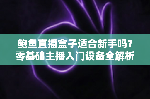 鲍鱼直播盒子适合新手吗？零基础主播入门设备全解析与上手指南