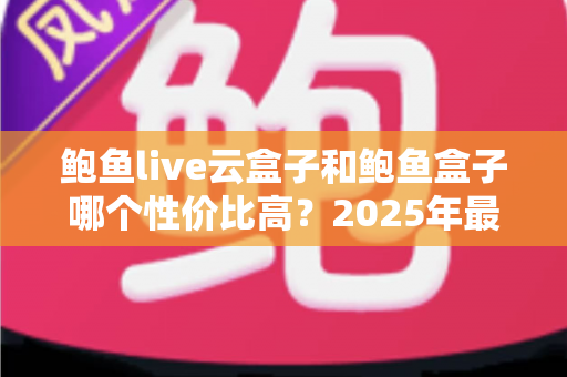 鲍鱼live云盒子和鲍鱼盒子哪个性价比高？2025年最实用的电视盒子深度对比选购指南