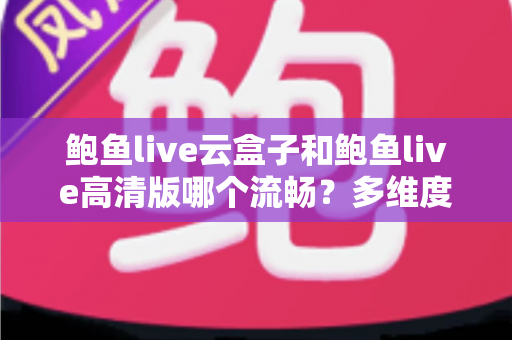 鲍鱼live云盒子和鲍鱼live高清版哪个流畅？多维度深度对比帮你选出最适合的版本