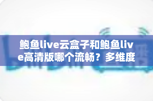 鲍鱼live云盒子和鲍鱼live高清版哪个流畅？多维度深度对比帮你选出最适合的版本