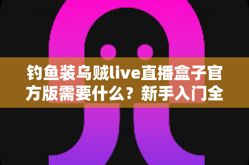 钓鱼装乌贼live直播盒子官方版需要什么?新手入门全需求解析与实用指南 钓鱼装乌贼live直播盒子官方版需要什么?新手入门全需求解析与实用指南