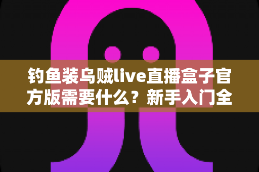 钓鱼装乌贼live直播盒子官方版需要什么?新手入门全需求解析与实用指南 钓鱼装乌贼live直播盒子官方版需要什么?新手入门全需求解析与实用指南