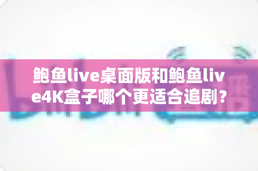 鲍鱼live桌面版和鲍鱼live4K盒子哪个更适合追剧？追剧党必看的设备选购全攻略
