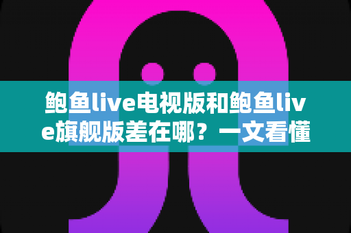 鲍鱼live电视版和鲍鱼live旗舰版差在哪？一文看懂两大版本核心区别与选择攻略