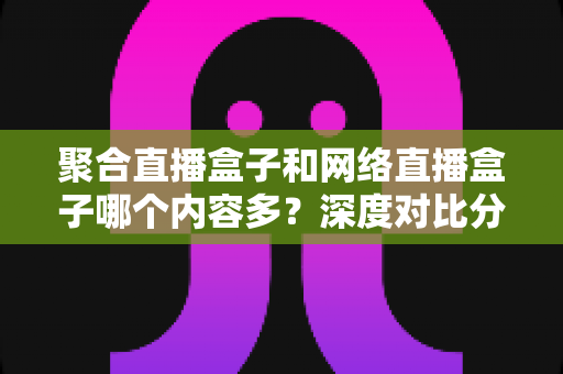 聚合直播盒子和网络直播盒子哪个内容多?深度对比分析与选购指南 聚合直播盒子和网络直播盒子哪个内容多?深度对比分析与选购指南