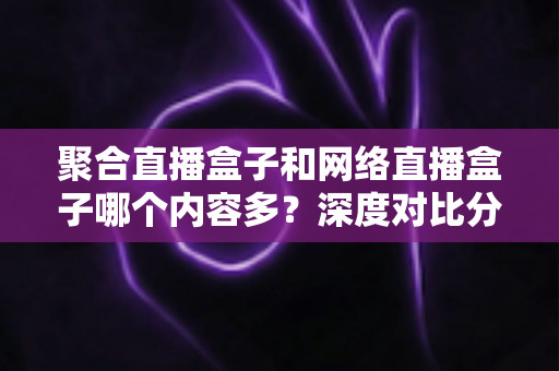 聚合直播盒子和网络直播盒子哪个内容多？深度对比分析与选购指南