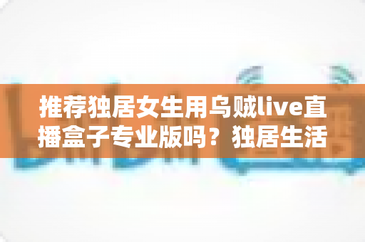 推荐独居女生用乌贼live直播盒子专业版吗？独居生活安全与体验全面解析指南