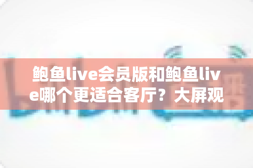 鲍鱼live会员版和鲍鱼live哪个更适合客厅？大屏观看体验全面对比与选购指南