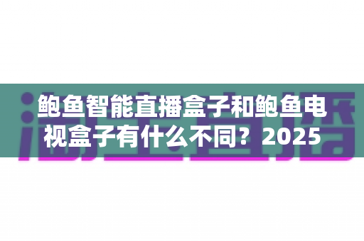 鲍鱼智能直播盒子和鲍鱼电视盒子有什么不同？2025年最新选购指南与全面对比解析