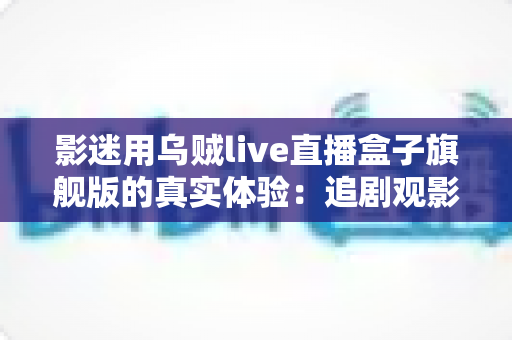 影迷用乌贼live直播盒子旗舰版的真实体验：追剧观影党的客厅新宠是否值得入手？