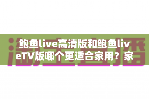 鲍鱼live高清版和鲍鱼liveTV版哪个更适合家用?家庭用户必看的深度对比指南 鲍鱼live高清版和鲍鱼liveTV版哪个更适合家用?家庭用户必看的深度对比指南