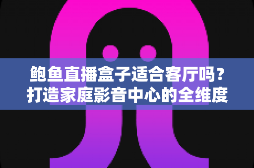 鲍鱼直播盒子适合客厅吗?打造家庭影音中心的全维度选购与使用指南 鲍鱼直播盒子适合客厅吗?打造家庭影音中心的全维度选购与使用指南