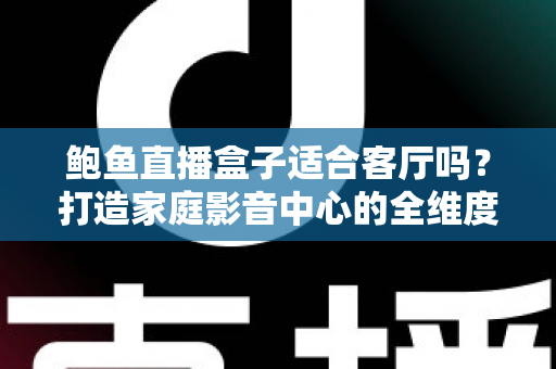 鲍鱼直播盒子适合客厅吗?打造家庭影音中心的全维度选购与使用指南 鲍鱼直播盒子适合客厅吗?打造家庭影音中心的全维度选购与使用指南