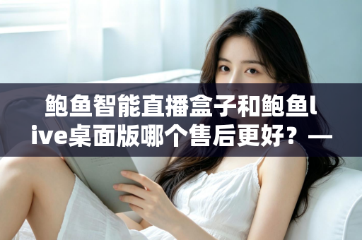 鲍鱼智能直播盒子和鲍鱼live桌面版哪个售后更好?——售后服务全维度深度对比与选购指南 鲍鱼智能直播盒子和鲍鱼live桌面版哪个售后更好?——售后服务全维度深度对比与选购指南
