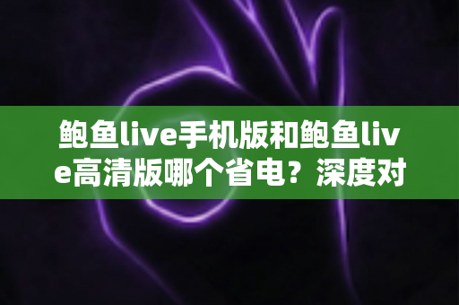 鲍鱼live手机版和鲍鱼live高清版哪个省电?深度对比分析与实用省电攻略全解析 鲍鱼live手机版和鲍鱼live高清版哪个省电?深度对比分析与实用省电攻略全解析