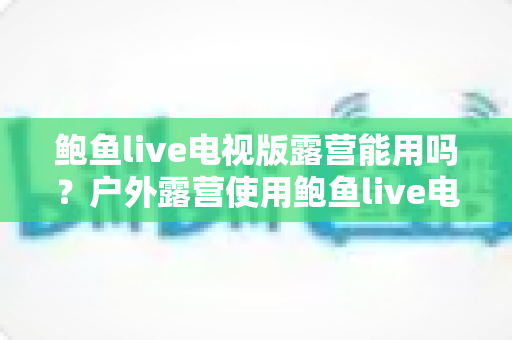 鲍鱼live电视版露营能用吗？户外露营使用鲍鱼live电视版的完整可行性分析与实用指南