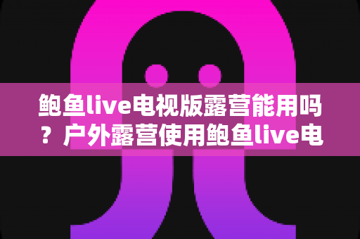 鲍鱼live电视版露营能用吗？户外露营使用鲍鱼live电视版的完整可行性分析与实用指南