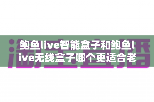 鲍鱼live智能盒子和鲍鱼live无线盒子哪个更适合老人用?一篇讲透的孝心选购指南 鲍鱼live智能盒子和鲍鱼live无线盒子哪个更适合老人用?一篇讲透的孝心选购指南