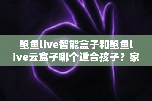 鲍鱼live智能盒子和鲍鱼live云盒子哪个适合孩子？家长必看的选购对比与安全使用全指南
