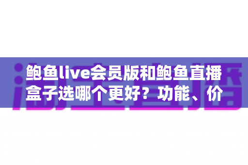 鲍鱼live会员版和鲍鱼直播盒子选哪个更好？功能、价格、安全全面对比，帮你做出最适合自己的选择