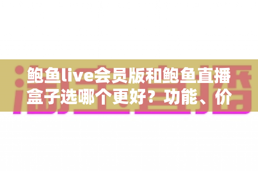 鲍鱼live会员版和鲍鱼直播盒子选哪个更好？功能、价格、安全全面对比，帮你做出最适合自己的选择