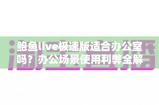 鲍鱼live极速版适合办公室吗?办公场景使用利弊全解析与实用建议 鲍鱼live极速版适合办公室吗?办公场景使用利弊全解析与实用建议