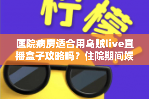医院病房适合用乌贼live直播盒子攻略吗？住院期间娱乐设备使用全解析与实用指南