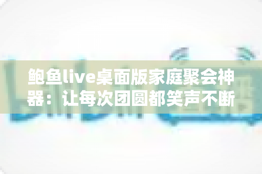 鲍鱼live桌面版家庭聚会神器：让每次团圆都笑声不断的大屏互动全攻略