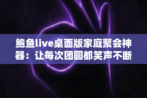 鲍鱼live桌面版家庭聚会神器：让每次团圆都笑声不断的大屏互动全攻略