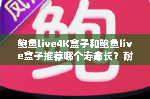 鲍鱼live4K盒子和鲍鱼live盒子推荐哪个寿命长?耐用度深度评测与延长使用年限全指南 鲍鱼live4K盒子和鲍鱼live盒子推荐哪个寿命长?耐用度深度评测与延长使用年限全指南