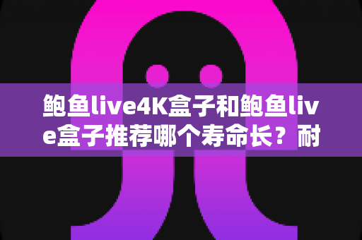 鲍鱼live4K盒子和鲍鱼live盒子推荐哪个寿命长？耐用度深度评测与延长使用年限全指南
