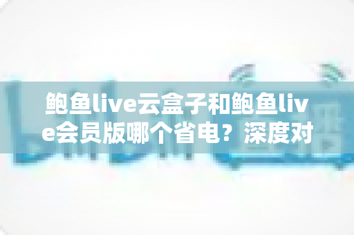 鲍鱼live云盒子和鲍鱼live会员版哪个省电？深度对比解析，助你选出更节能的观看方案