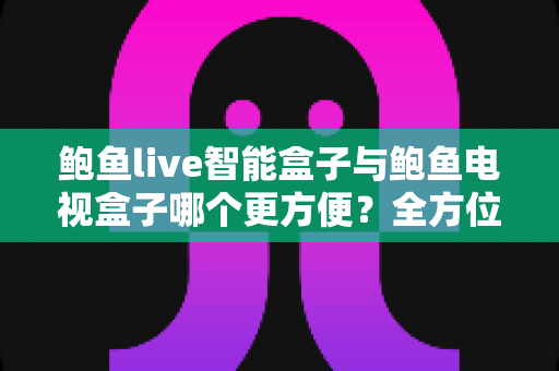鲍鱼live智能盒子与鲍鱼电视盒子哪个更方便？全方位对比帮你选对家庭影音设备