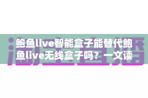 鲍鱼live智能盒子能替代鲍鱼live无线盒子吗?一文读懂两款设备的差异与选购指南 鲍鱼live智能盒子能替代鲍鱼live无线盒子吗?一文读懂两款设备的差异与选购指南