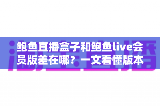 鲍鱼直播盒子和鲍鱼live会员版差在哪？一文看懂版本区别、功能差异与避坑指南