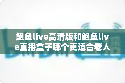 鲍鱼live高清版和鲍鱼live直播盒子哪个更适合老人用？子女必看的深度对比与选购指南
