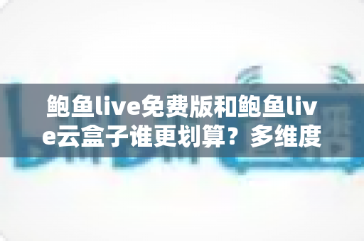 鲍鱼live免费版和鲍鱼live云盒子谁更划算？多维度深度对比帮你算清这笔账