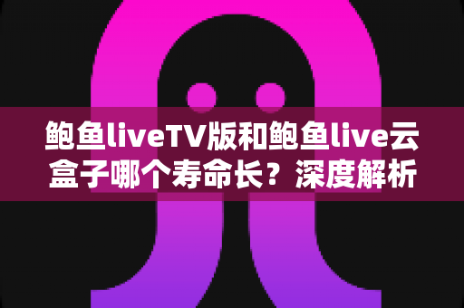 鲍鱼liveTV版和鲍鱼live云盒子哪个寿命长？深度解析两者使用寿命差异与延长技巧