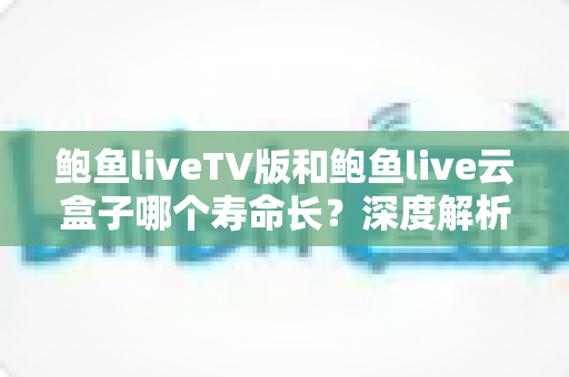 鲍鱼liveTV版和鲍鱼live云盒子哪个寿命长？深度解析两者使用寿命差异与延长技巧