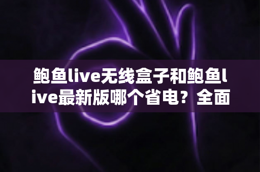 鲍鱼live无线盒子和鲍鱼live最新版哪个省电？全面省电性能对比与实用选购指南