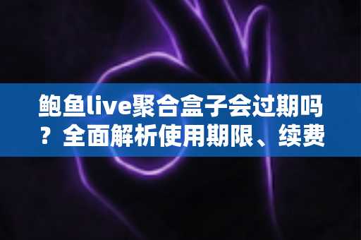 鲍鱼live聚合盒子会过期吗？全面解析使用期限、续费方法与常见问题