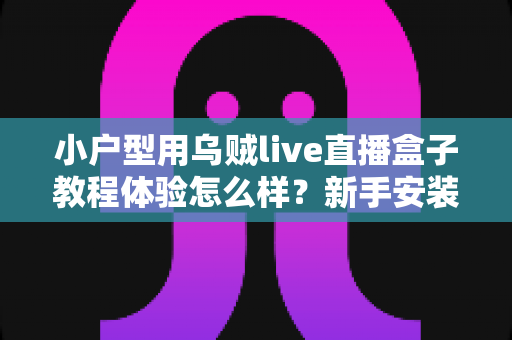 小户型用乌贼live直播盒子教程体验怎么样？新手安装教程与真实上手感受全面解析