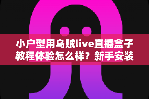 小户型用乌贼live直播盒子教程体验怎么样？新手安装教程与真实上手感受全面解析