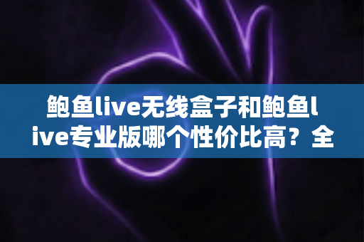 鲍鱼live无线盒子和鲍鱼live专业版哪个性价比高?全方位对比与选购建议 鲍鱼live无线盒子和鲍鱼live专业版哪个性价比高?全方位对比与选购建议